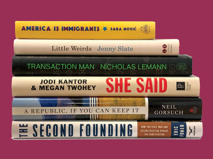 "America is Immigrants" by Sara Novic, "Little Weirds" by Jenny Slate, "Transaction Man" by Nicholas Lemann, "She Said" by Jodi Kantor and Megan Twohey, "A Republic, If You Can Keep It" by Neil Gorsuch,"The Second Founding" by Eric Foner