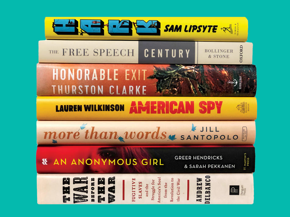Books by Columbia alumni: "Hark" by Sam Lipsyte, "The Free Speech Century" by Lee Bollinger and Geoffrey R. Stone, "Honorable Exit" by Thurston Clarke, "American Spy" by Lauren Wilkinson, "More than Words" by Jill Santopolo, "An Anonymous Girl" by Greer Hendricks and Sarah Pekkanen, "The War Before the War" by Andrew Delbanco
