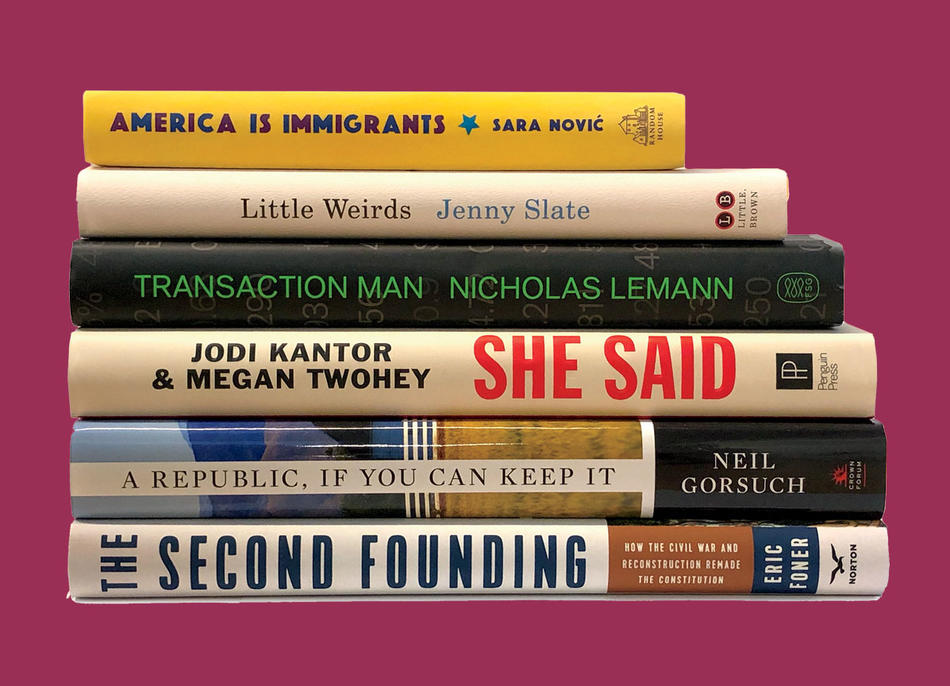 "America is Immigrants" by Sara Novic, "Little Weirds" by Jenny Slate, "Transaction Man" by Nicholas Lemann, "She Said" by Jodi Kantor and Megan Twohey, "A Republic, If You Can Keep It" by Neil Gorsuch,"The Second Founding" by Eric Foner