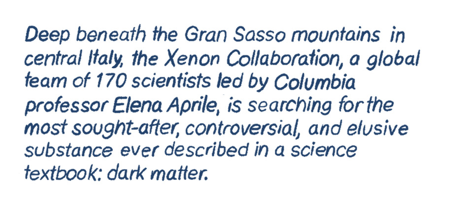 Deep beneath the Gran Sasso mountains in central Italy, the Xenon Collaboration, a global team of 170 scientists led by Columbia professor Elena Aprile, is searching for the most sought-after, controversial, and elusive substance ever described in a science textbook: dark matter.
