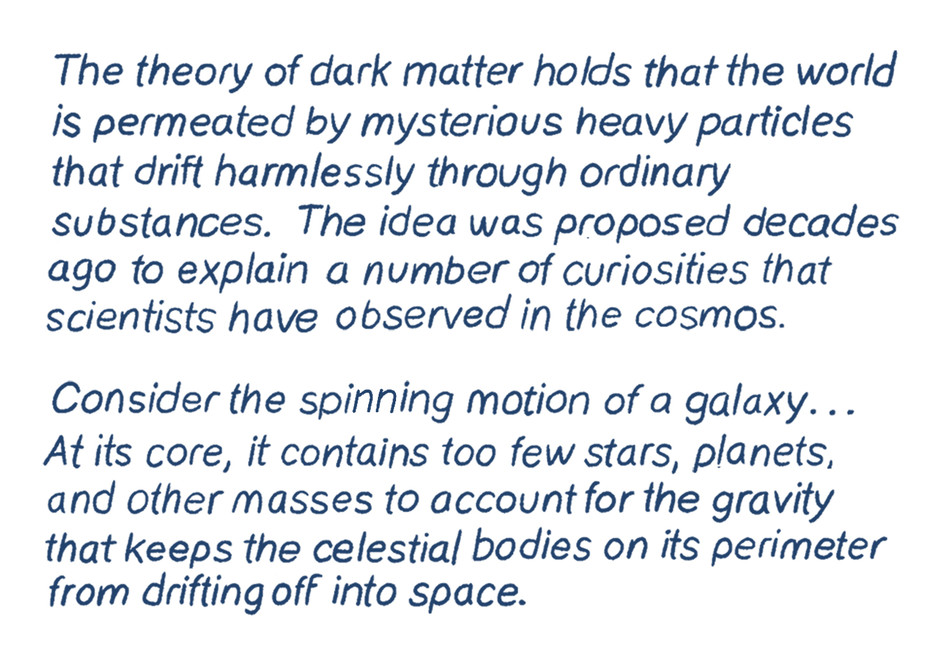 The theory of dark matter holds that the world is permeated by mysterious heavy particles that drift harmlessly through ordinary substances. The idea was proposed decades ago to explain a number of curiosities that scientists have observed in the cosmos.  Consider the spinning motion of a galaxy …   At its core, a galaxy contains too few stars, planets, and other masses to account for the gravity that keeps the celestial bodies on its perimeter from drifting off into space.