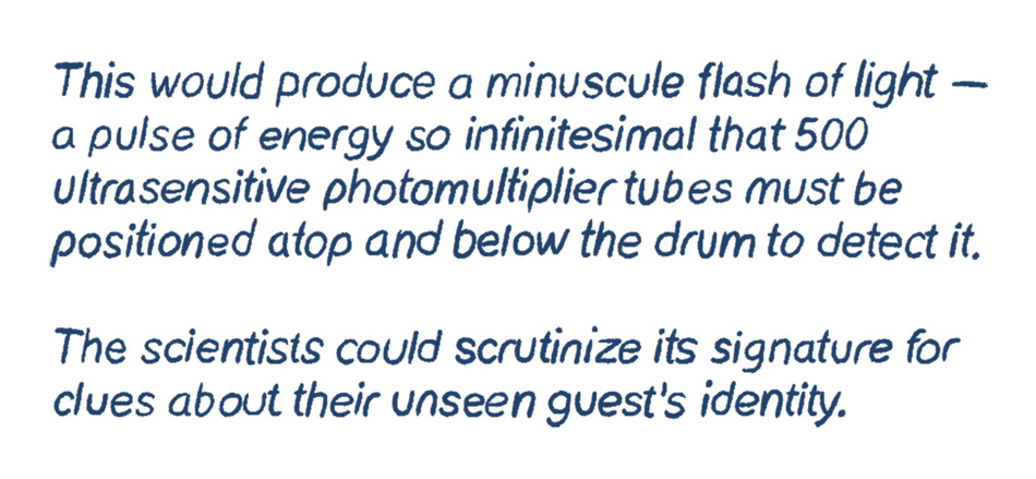 This would produce a minuscule flash of light — a pulse of energy so infinitesimal that 500 ultrasensitive photomultiplier tubes must be positioned atop and below the drum to detect it.  The scientists could scrutinize its signature for clues about their unseen guest’s identity.