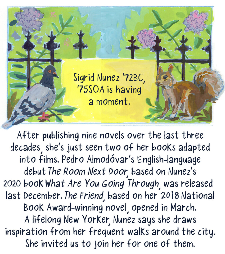 Sigrid Nunez ’72BC, ’75SOA is having a moment. After publishing nine novels over the last three decades, she’s just seen two of her books adapted into films. Pedro Almodóvar’s English-language debut The Room Next Door, based on Nunez’s 2020 book What Are You Going Through, was released last December. The Friend, based on her 2018 National Book Award-winning novel, opened in March. A lifelong New Yorker, Nunez says she draws inspiration from her frequent walks around the city. She invited us to join her for 