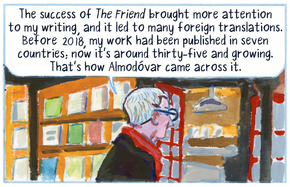 The success of The Friend brought more attention to my writing, and it led to many foreign translations. Before 2018, my work had been published in seven countries; now it’s around thirty-five and growing. That’s how Almodóvar came across it.