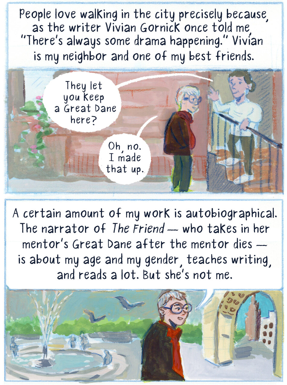 People love walking in the city precisely because, as the writer Vivian Gornick once told me, “There’s always some drama happening.” Vivian is my neighbor and one of my best friends.  They let you keep a Great Dane here?  Oh, no. I made that up.  A certain amount of my work is autobiographical. The narrator of The Friend — who takes in her mentor’s Great Dane after the mentor dies — is about my age and my gender, teaches writing, and reads a lot. But she’s not me.